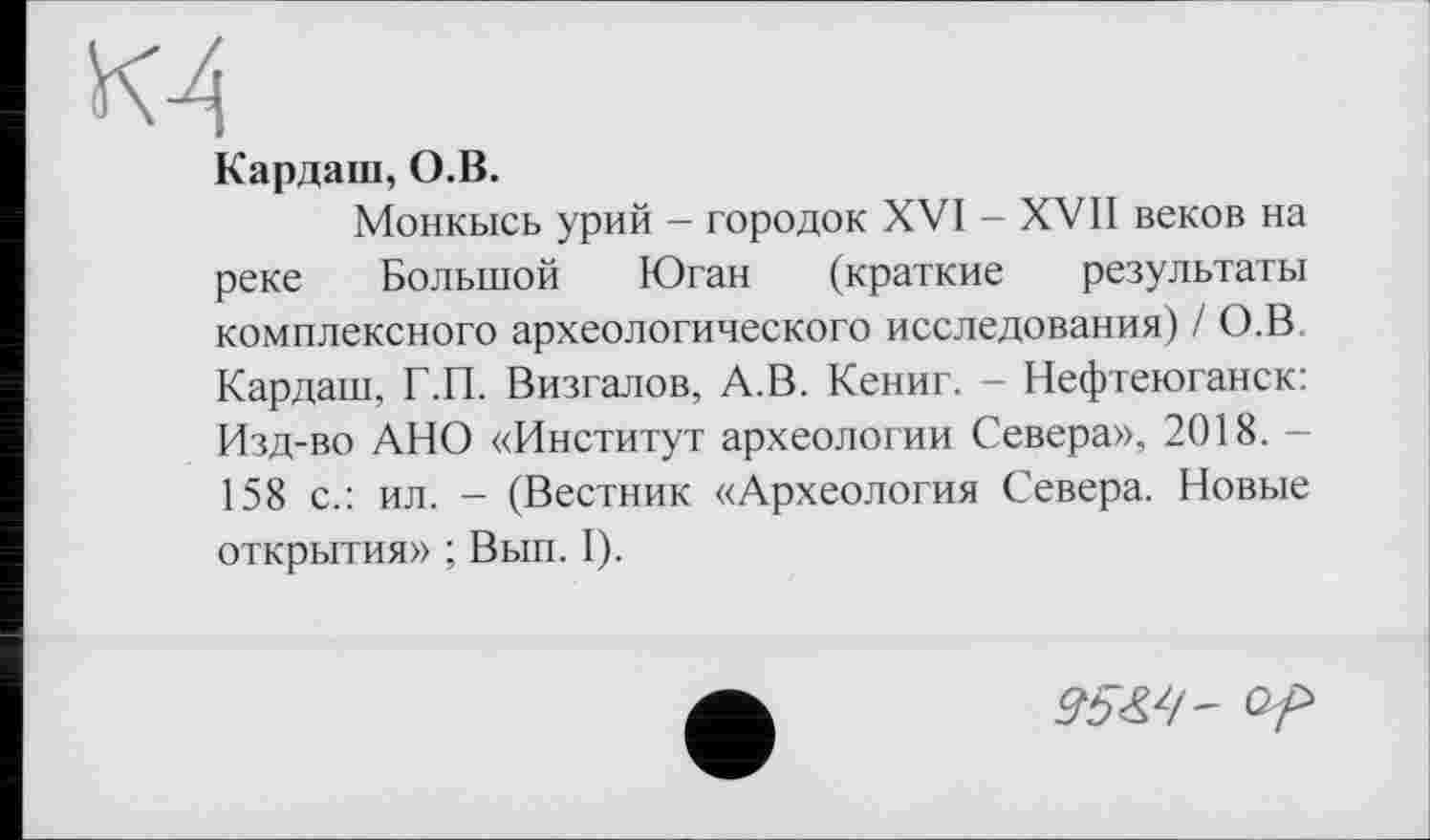 ﻿м
Кардані, О.В.
Монкысь урий - городок XVI - XVII веков на реке Большой Юган (краткие результаты комплексного археологического исследования) / О.В Кардаш, Г.П. Визгалов, А.В. Кениг. - Нефтеюганск: Изд-во АНО «Институт археологии Севера», 2018. 158 с.: ил. - (Вестник «Археология Севера. Новые открытия» ; Вып. I).
95^/'